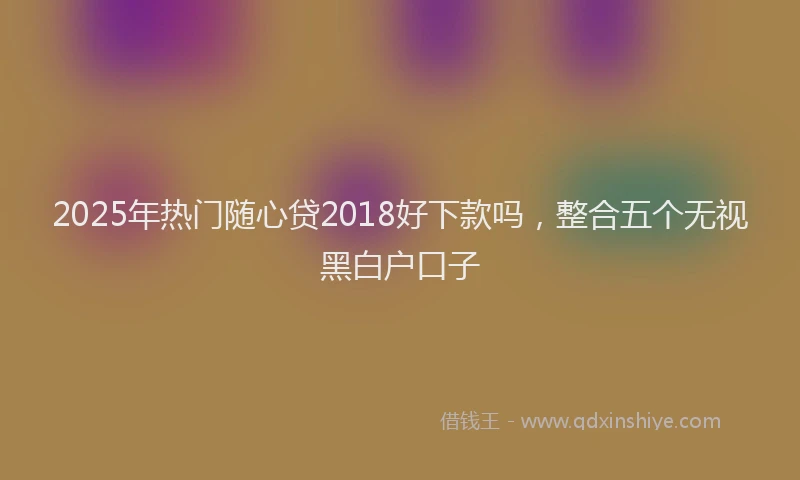2025年热门随心贷2018好下款吗，整合五个无视黑白户口子