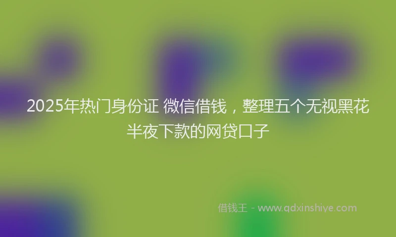 2025年热门身份证 微信借钱，整理五个无视黑花半夜下款的网贷口子