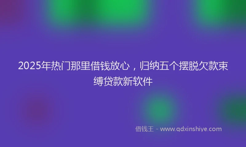 2025年热门那里借钱放心，归纳五个摆脱欠款束缚贷款新软件