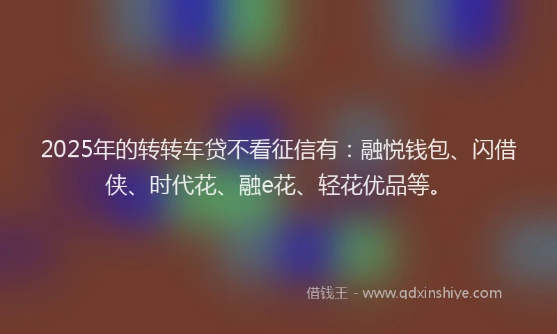 2025年的转转车贷不看征信有：融悦钱包、闪借侠、时代花、融e花、轻花优品等。