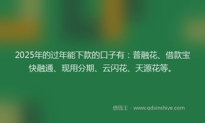 2025年的过年能下款的口子有：普融花、借款宝快融通、现用分期、云闪花、天源花等。