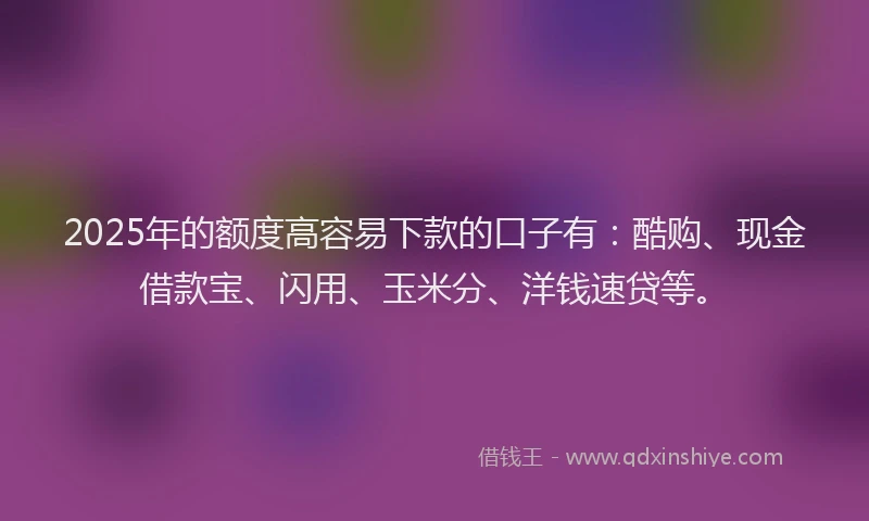 2025年的额度高容易下款的口子有：酷购、现金借款宝、闪用、玉米分、洋钱速贷等。