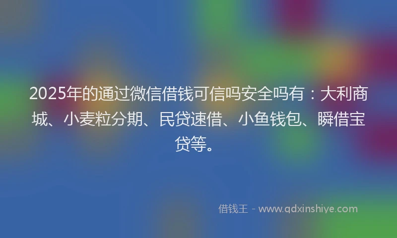 2025年的通过微信借钱可信吗安全吗有：大利商城、小麦粒分期、民贷速借、小鱼钱包、瞬借宝贷等。