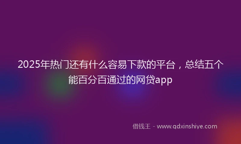 2025年热门还有什么容易下款的平台，总结五个能百分百通过的网贷app