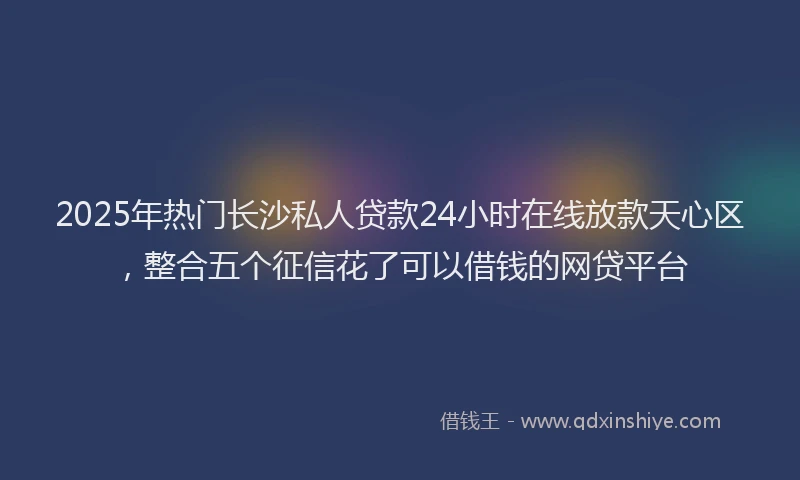 2025年热门长沙私人贷款24小时在线放款天心区，整合五个征信花了可以借钱的网贷平台