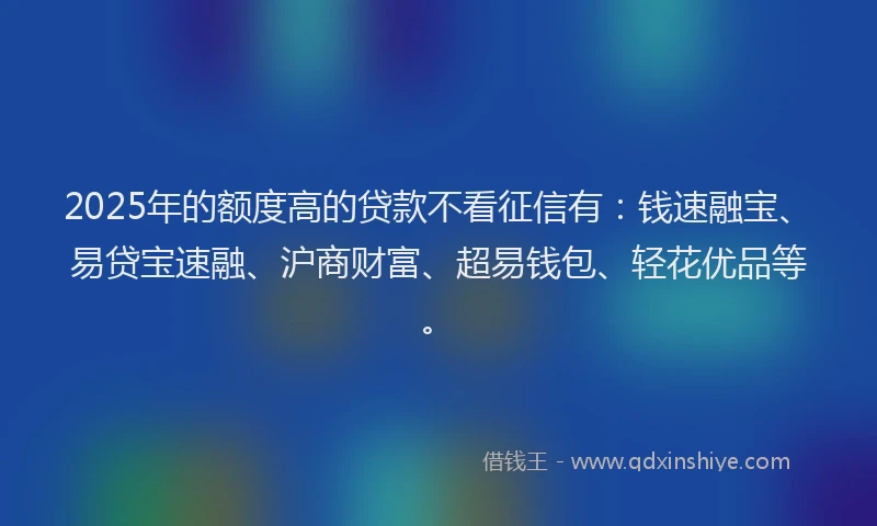 2025年的额度高的贷款不看征信有：钱速融宝、易贷宝速融、沪商财富、超易钱包、轻花优品等。