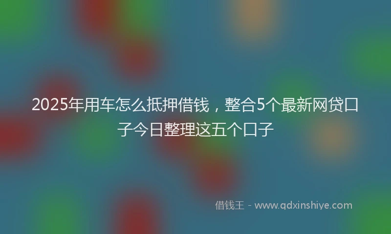 2025年用车怎么抵押借钱，整合5个最新网贷口子今日整理这五个口子
