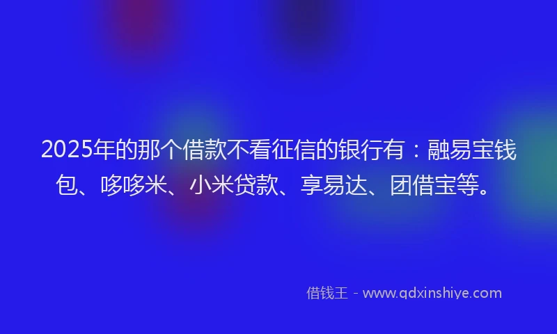 2025年的那个借款不看征信的银行有：融易宝钱包、哆哆米、小米贷款、享易达、团借宝等。