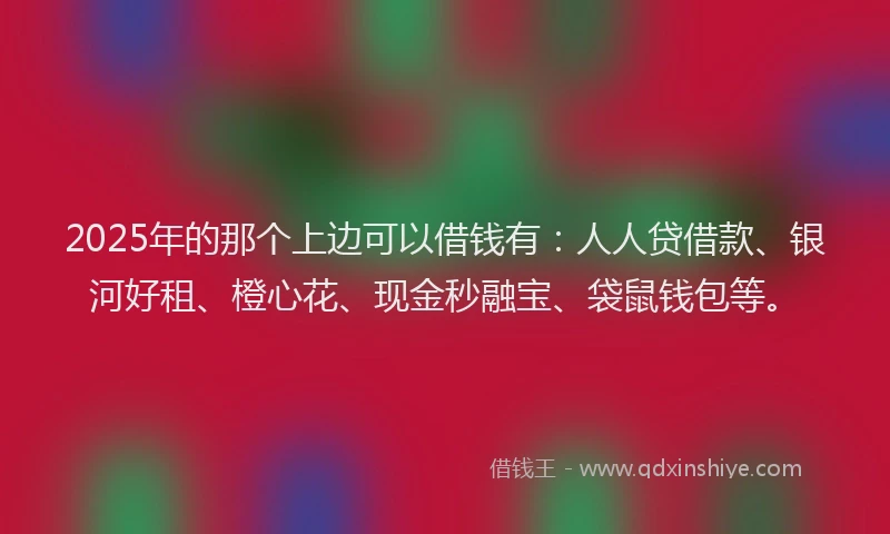 2025年的那个上边可以借钱有：人人贷借款、银河好租、橙心花、现金秒融宝、袋鼠钱包等。