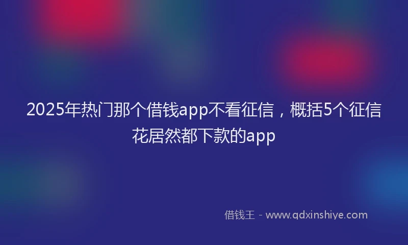 2025年热门那个借钱app不看征信，概括5个征信花居然都下款的app