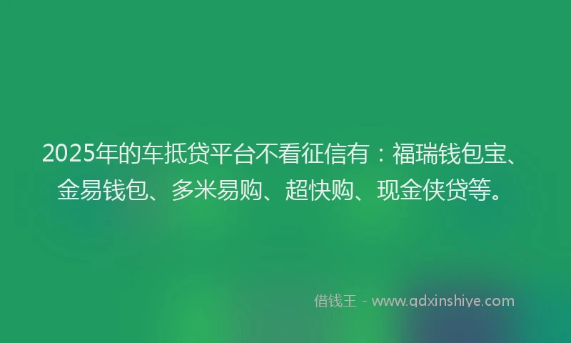 2025年的车抵贷平台不看征信有：福瑞钱包宝、金易钱包、多米易购、超快购、现金侠贷等。