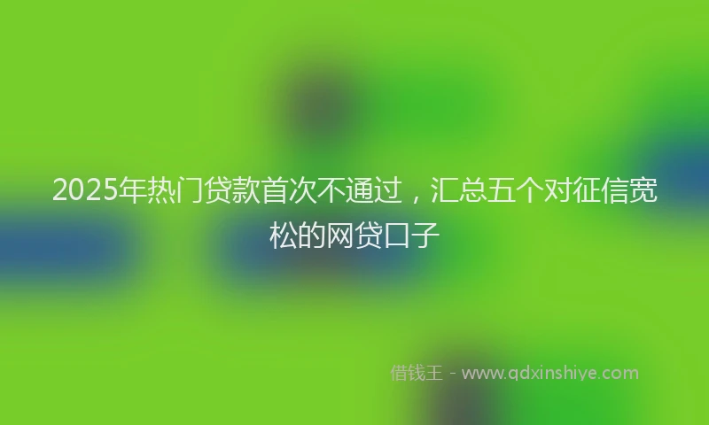 2025年热门贷款首次不通过，汇总五个对征信宽松的网贷口子
