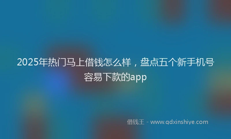 2025年热门马上借钱怎么样，盘点五个新手机号容易下款的app