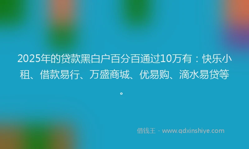 2025年的贷款黑白户百分百通过10万有：快乐小租、借款易行、万盛商城、优易购、滴水易贷等。