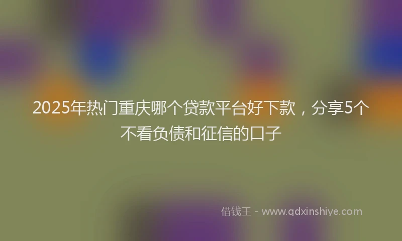 2025年热门重庆哪个贷款平台好下款，分享5个不看负债和征信的口子