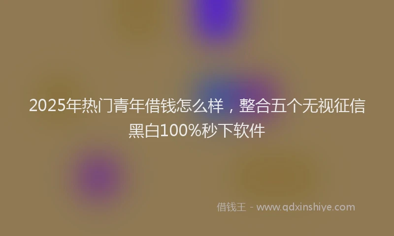 2025年热门青年借钱怎么样，整合五个无视征信黑白100%秒下软件