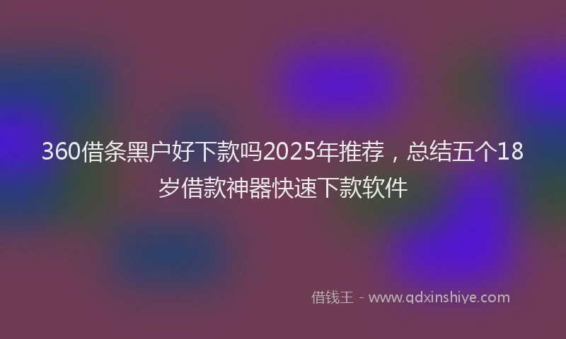 360借条黑户好下款吗2025年推荐，总结五个18岁借款神器快速下款软件