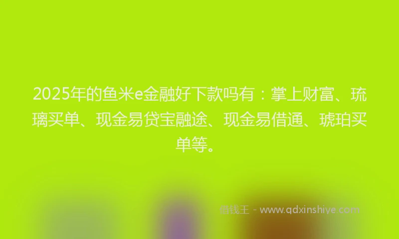 2025年的鱼米e金融好下款吗有：掌上财富、琉璃买单、现金易贷宝融途、现金易借通、琥珀买单等。