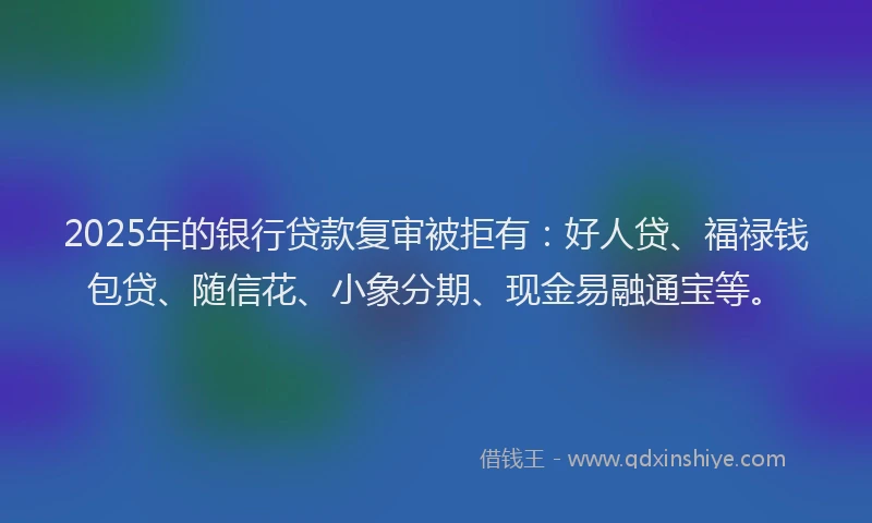 2025年的银行贷款复审被拒有：好人贷、福禄钱包贷、随信花、小象分期、现金易融通宝等。