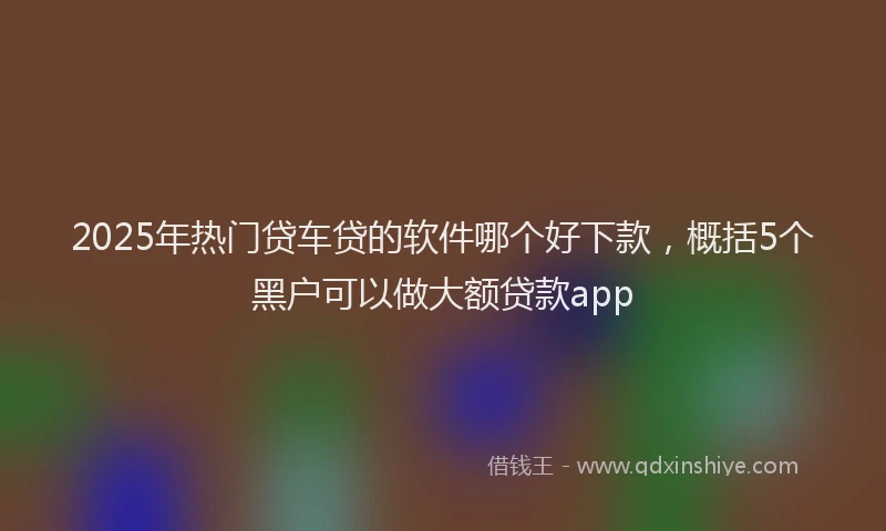 2025年热门贷车贷的软件哪个好下款，概括5个黑户可以做大额贷款app