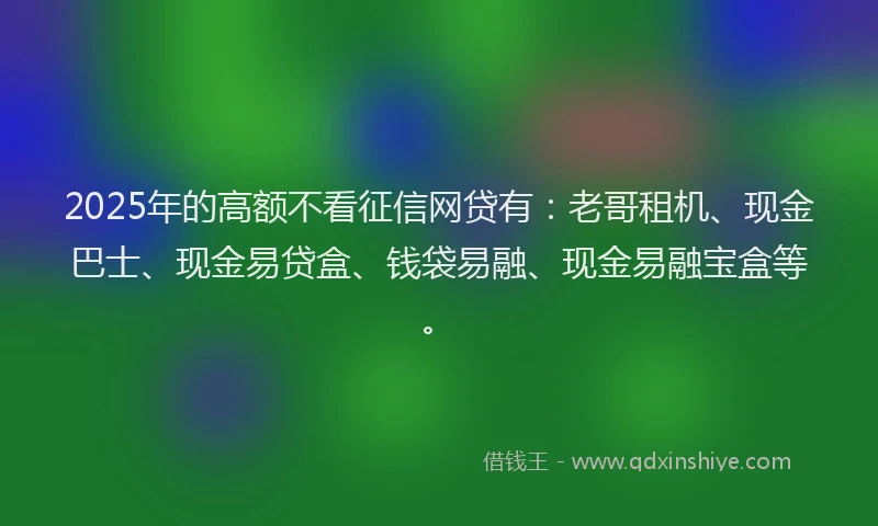 2025年的高额不看征信网贷有：老哥租机、现金巴士、现金易贷盒、钱袋易融、现金易融宝盒等。