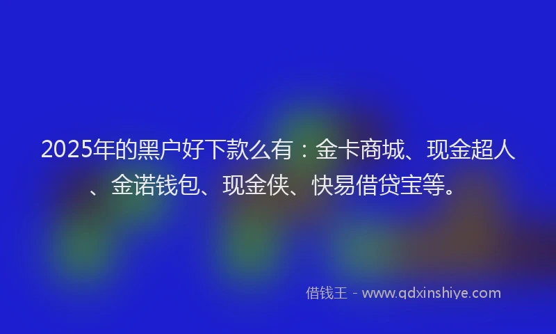 2025年的黑户好下款么有：金卡商城、现金超人、金诺钱包、现金侠、快易借贷宝等。