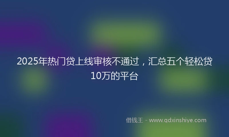 2025年热门贷上线审核不通过，汇总五个轻松贷10万的平台
