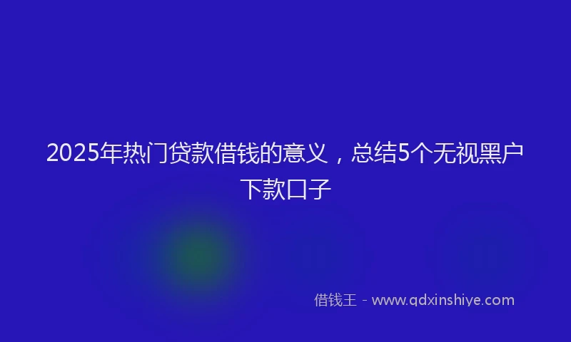 2025年热门贷款借钱的意义，总结5个无视黑户下款口子