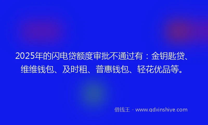 2025年的闪电贷额度审批不通过有：金钥匙贷、维维钱包、及时租、普惠钱包、轻花优品等。