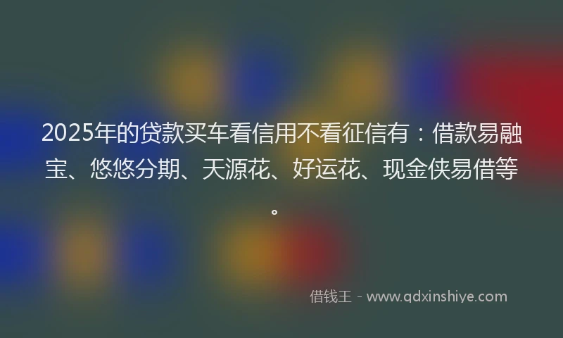 2025年的贷款买车看信用不看征信有：借款易融宝、悠悠分期、天源花、好运花、现金侠易借等。