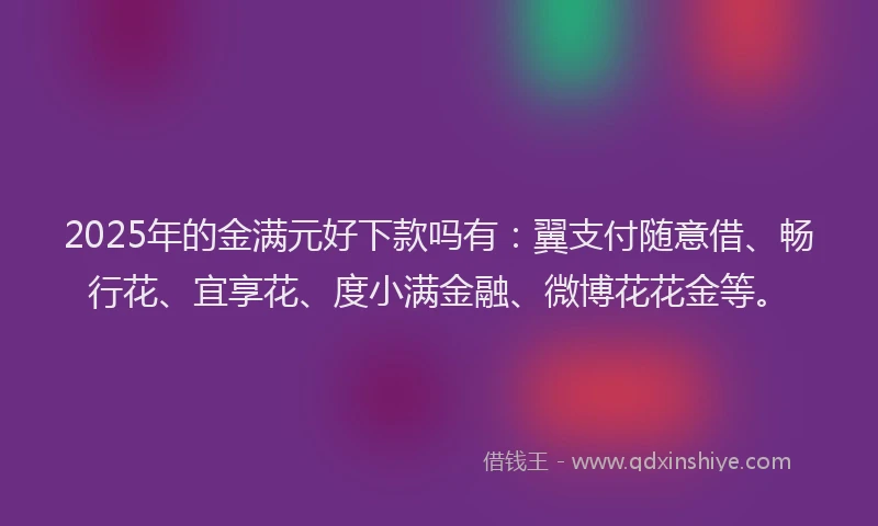 2025年的金满元好下款吗有：翼支付随意借、畅行花、宜享花、度小满金融、微博花花金等。