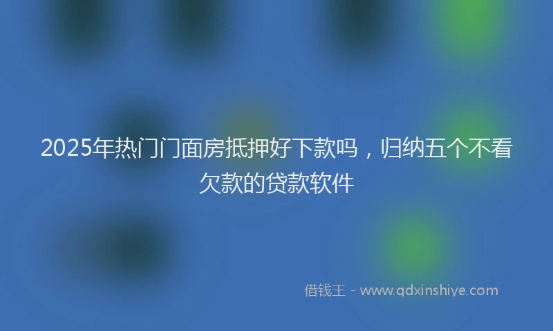2025年热门门面房抵押好下款吗，归纳五个不看欠款的贷款软件