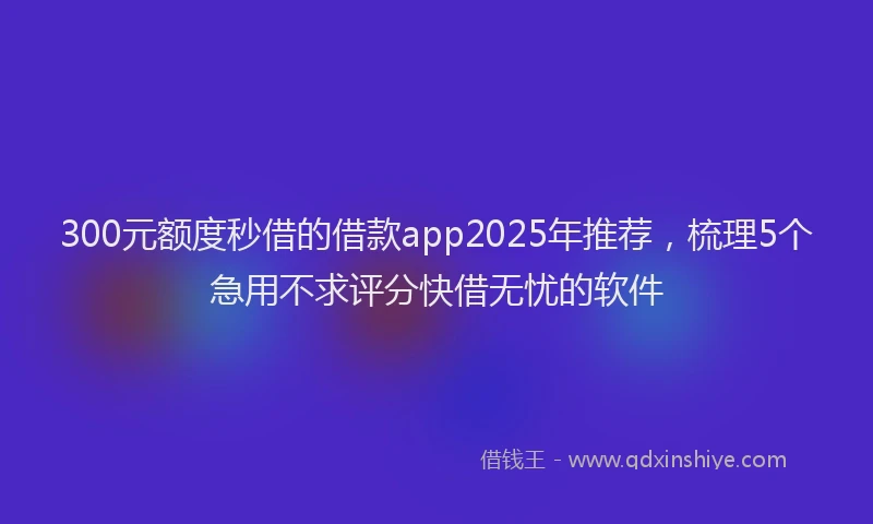 300元额度秒借的借款app2025年推荐，梳理5个急用不求评分快借无忧的软件
