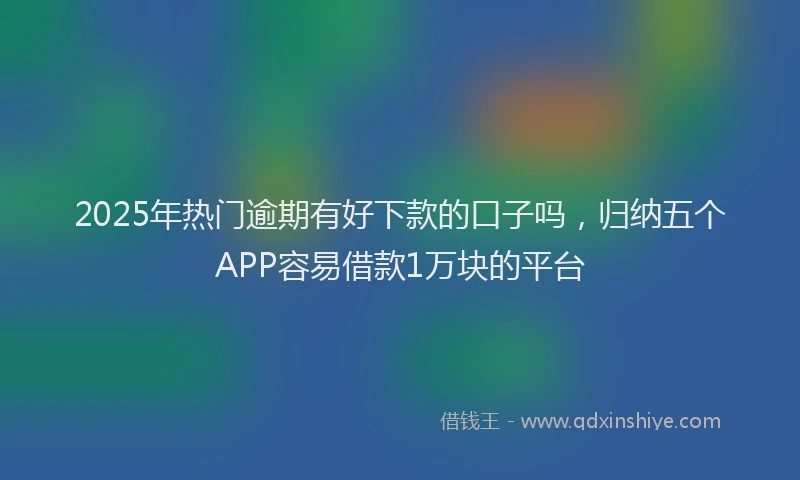 2025年热门逾期有好下款的口子吗，归纳五个APP容易借款1万块的平台