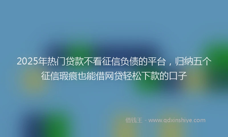 2025年热门贷款不看征信负债的平台，归纳五个征信瑕疵也能借网贷轻松下款的口子