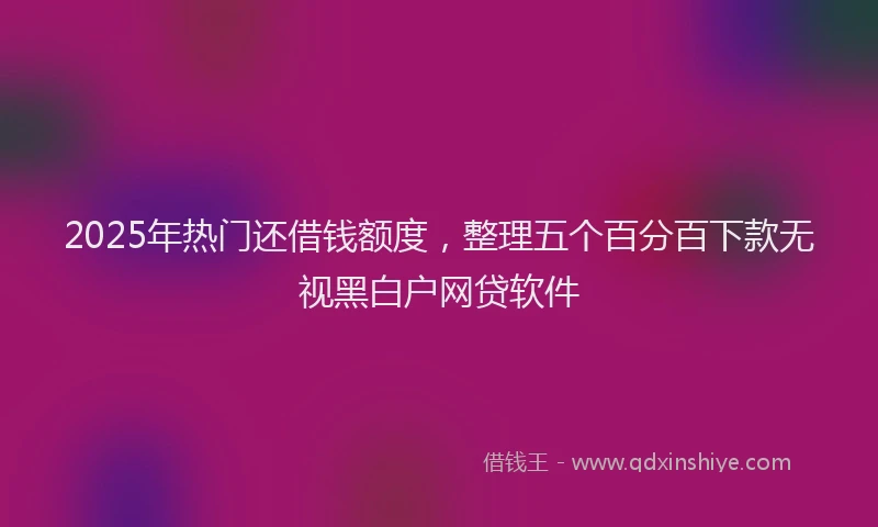 2025年热门还借钱额度，整理五个百分百下款无视黑白户网贷软件