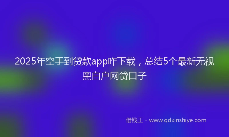 2025年空手到贷款app咋下载，总结5个最新无视黑白户网贷口子