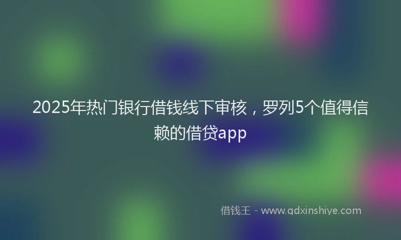 2025年热门银行借钱线下审核，罗列5个值得信赖的借贷app