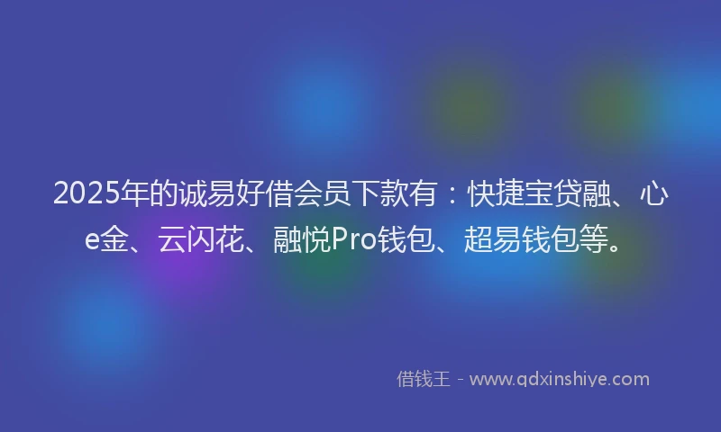 2025年的诚易好借会员下款有：快捷宝贷融、心e金、云闪花、融悦Pro钱包、超易钱包等。