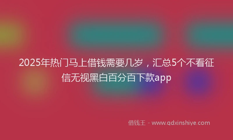 2025年热门马上借钱需要几岁，汇总5个不看征信无视黑白百分百下款app