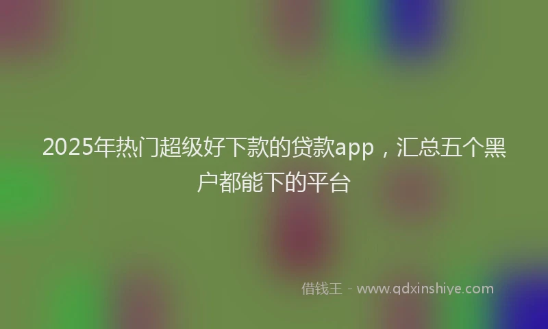 2025年热门超级好下款的贷款app，汇总五个黑户都能下的平台