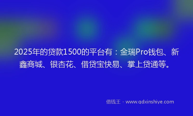 2025年的贷款1500的平台有：金瑞Pro钱包、新鑫商城、银杏花、借贷宝快易、掌上贷通等。