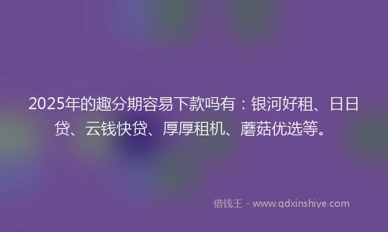 2025年的趣分期容易下款吗有：银河好租、日日贷、云钱快贷、厚厚租机、蘑菇优选等。