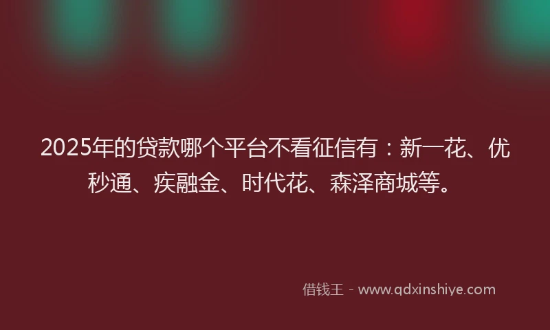 2025年的贷款哪个平台不看征信有：新一花、优秒通、疾融金、时代花、森泽商城等。