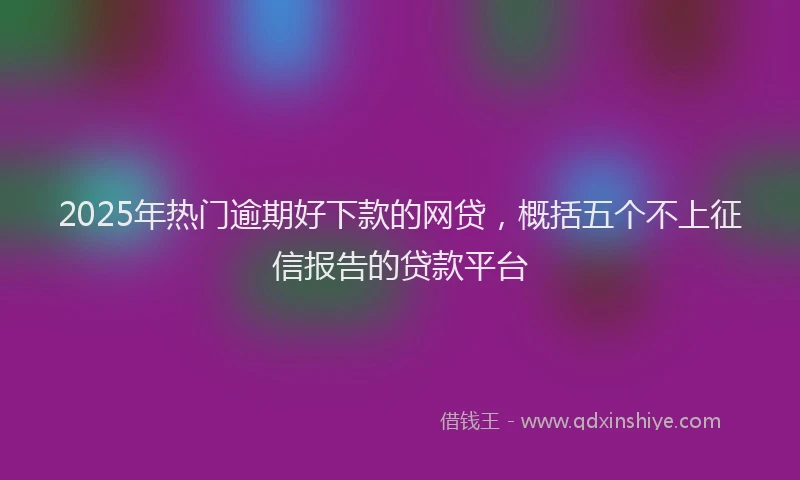 2025年热门逾期好下款的网贷，概括五个不上征信报告的贷款平台