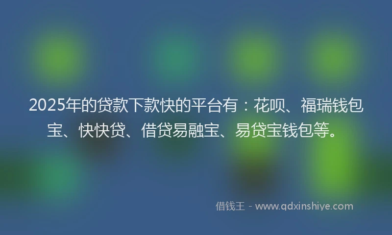 2025年的贷款下款快的平台有：花呗、福瑞钱包宝、快快贷、借贷易融宝、易贷宝钱包等。