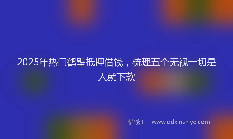 2025年热门鹤壁抵押借钱，梳理五个无视一切是人就下款