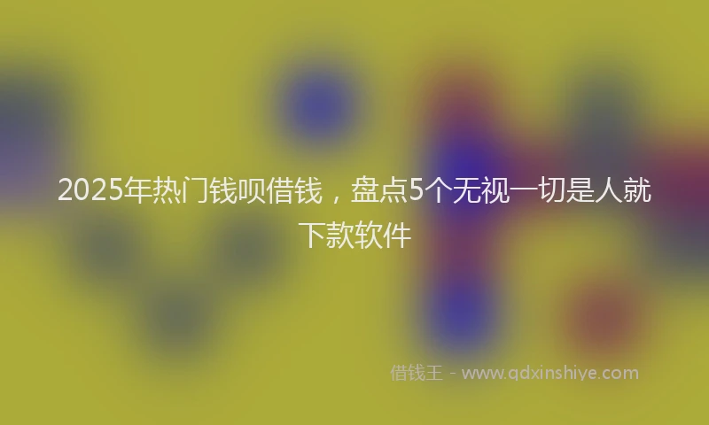 2025年热门钱呗借钱，盘点5个无视一切是人就下款软件
