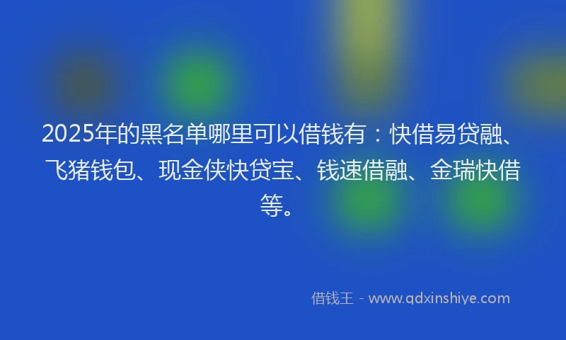 2025年的黑名单哪里可以借钱有：快借易贷融、飞猪钱包、现金侠快贷宝、钱速借融、金瑞快借等。