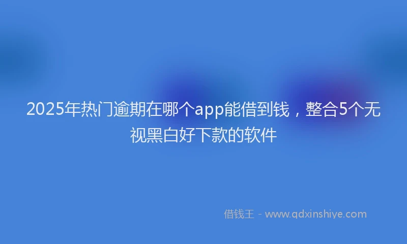 2025年热门逾期在哪个app能借到钱，整合5个无视黑白好下款的软件